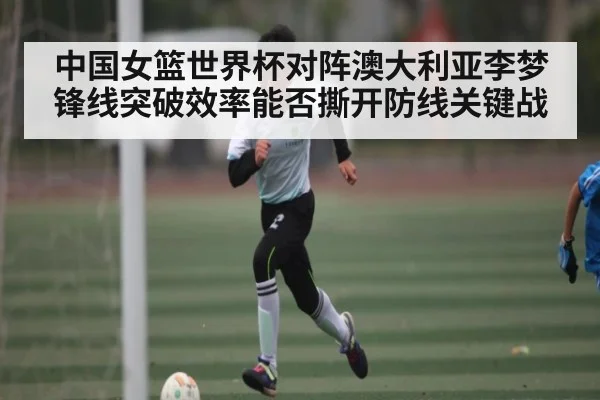 中国女篮世界杯对阵澳大利亚李梦锋线突破效率能否撕开防线关键战 - 9Game