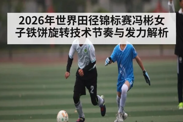 2026年世界田径锦标赛冯彬女子铁饼旋转技术节奏与发力解析 - 9Game