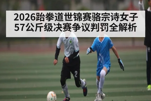 2026跆拳道世锦赛骆宗诗女子57公斤级决赛争议判罚全解析 - 9Game