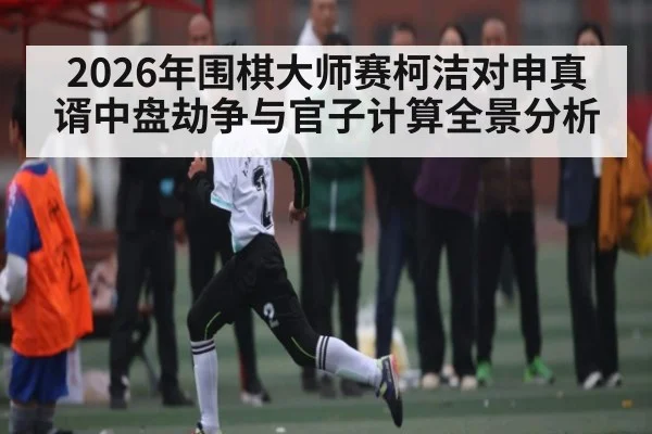 2026年围棋大师赛柯洁对申真谞中盘劫争与官子计算全景分析